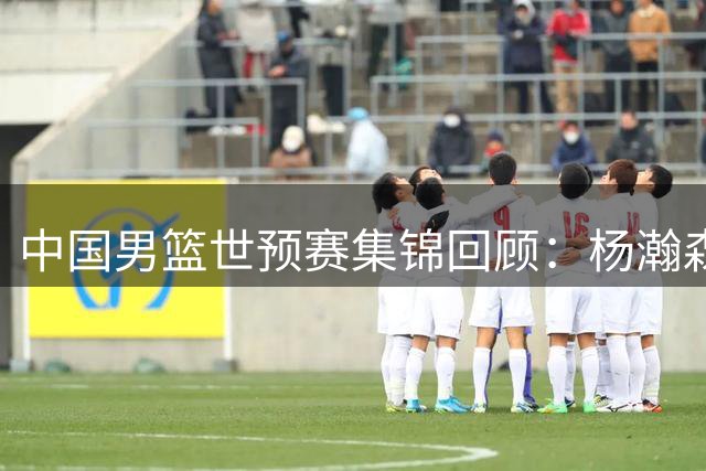 中国男篮世预赛集锦回顾：杨瀚森准绝杀，中国险胜黎巴嫩