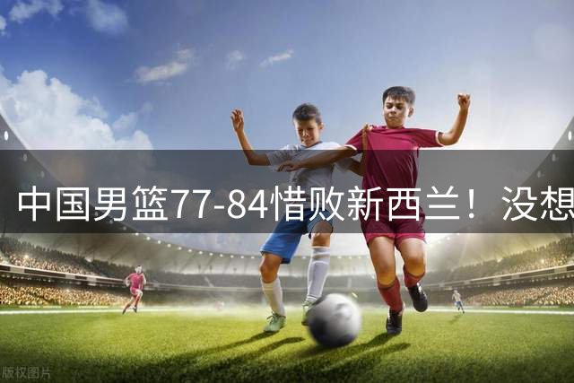 中国男篮77-84惜败新西兰！没想到王俊杰赛后这么说，让人很揪心!