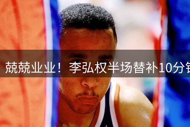 兢兢业业！李弘权半场替补10分钟 三分3中1拿到3分6板