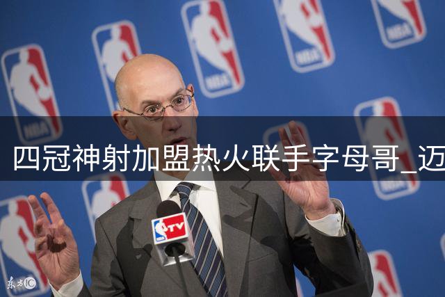 四冠神射加盟热火联手字母哥 迈阿密打造新版死亡五小