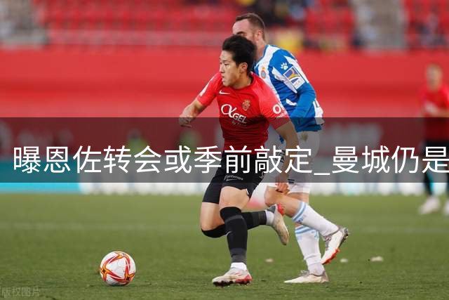 曝恩佐转会或季前敲定 曼城仍是首选下家