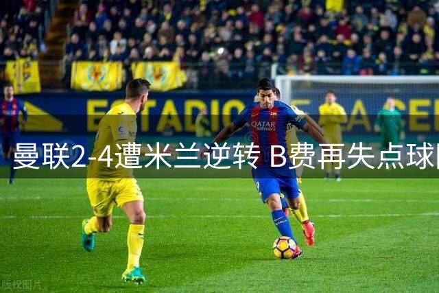 曼联2-4遭米兰逆转 B费再失点球防线崩盘