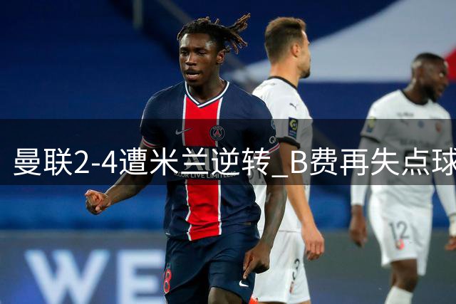 曼联2-4遭米兰逆转 B费再失点球防线崩盘