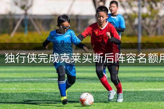 独行侠完成克莱买断后阵容名额用尽 核心框架确立