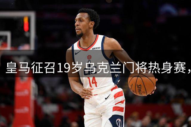 皇马征召19岁乌克兰门将热身赛，身高2米02曾获青年欧冠