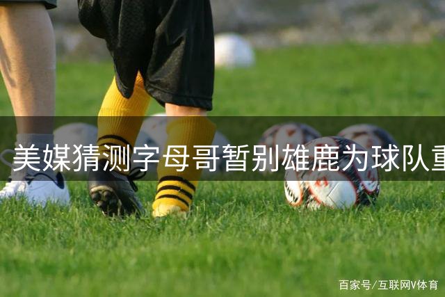 美媒猜测字母哥暂别雄鹿为球队重建争取时间