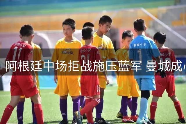 阿根廷中场拒战施压蓝军 曼城成心仪下家