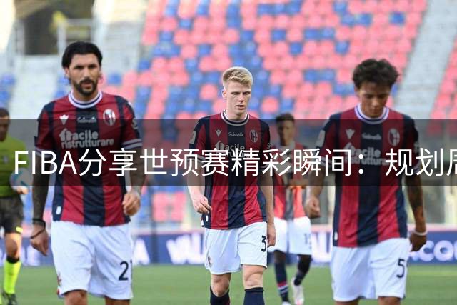 FIBA分享世预赛精彩瞬间：规划周全场次从容应对