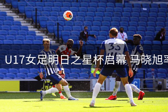U17女足明日之星杯启幕 马晓旭率队迎战欧洲豪门