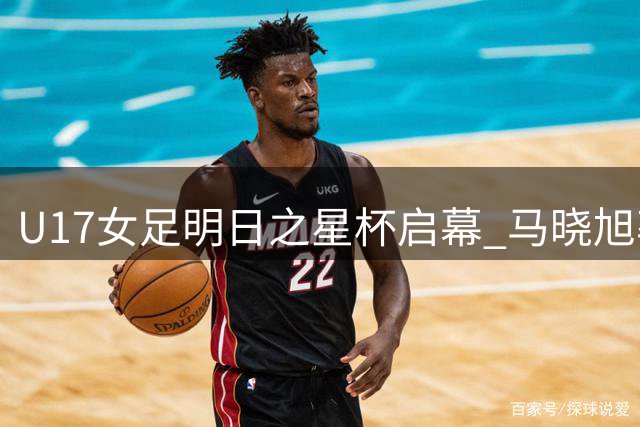U17女足明日之星杯启幕 马晓旭率队迎战欧洲豪门